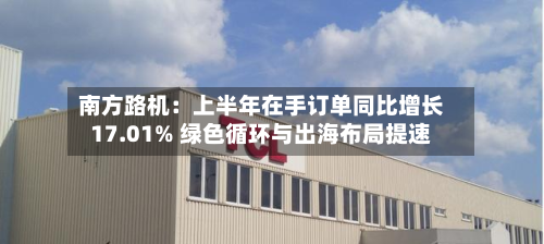 南方路机:上半年在手订单同比增长17.01% 绿色循环与出海布局提速-第3张图片