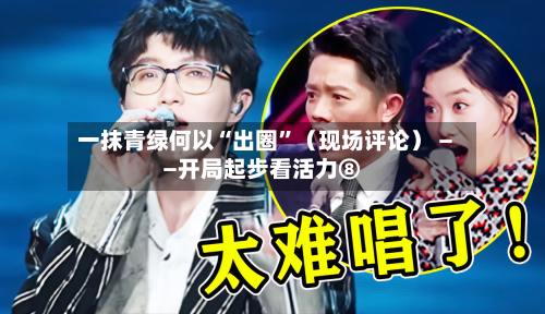 一抹青绿何以“出圈”（现场评论） ——开局起步看活力⑧-第3张图片