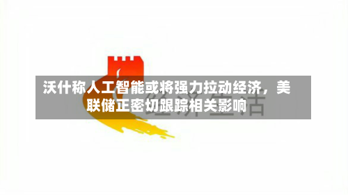 沃什称人工智能或将强力拉动经济，美联储正密切跟踪相关影响-第2张图片