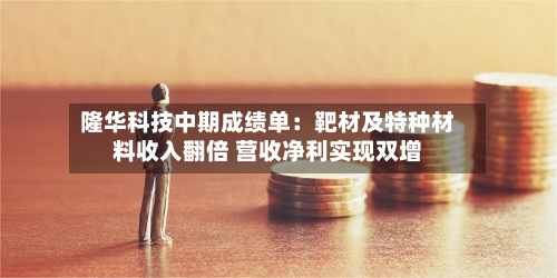 隆华科技中期成绩单:靶材及特种材料收入翻倍 营收净利实现双增-第3张图片