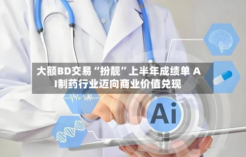 大额BD交易“扮靓”上半年成绩单 AI制药行业迈向商业价值兑现-第3张图片