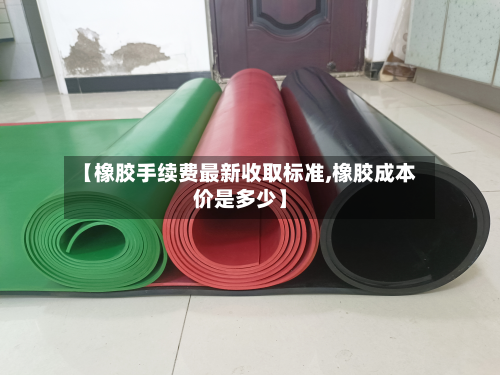 【橡胶手续费最新收取标准,橡胶成本价是多少】-第2张图片