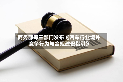 商务部等三部门发布《汽车行业境外竞争行为与合规建设指引》-第3张图片
