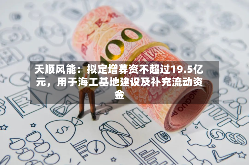 天顺风能：拟定增募资不超过19.5亿元，用于海工基地建设及补充流动资金