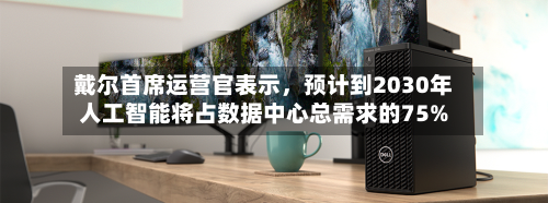 戴尔首席运营官表示，预计到2030年人工智能将占数据中心总需求的75%-第3张图片