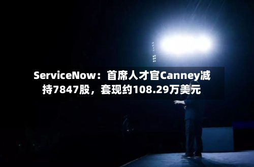 ServiceNow：首席人才官Canney减持7847股	，套现约108.29万美元-第1张图片