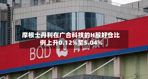 摩根士丹利在广合科技的H股好仓比例上升0.12%至5.04%-第2张图片