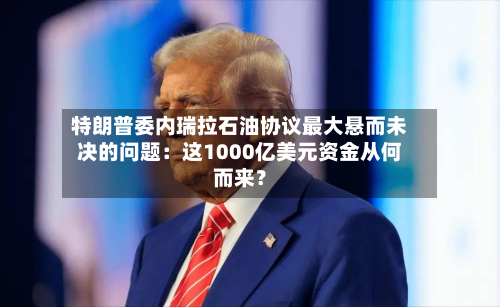 特朗普委内瑞拉石油协议最大悬而未决的问题:这1000亿美元资金从何而来?-第2张图片