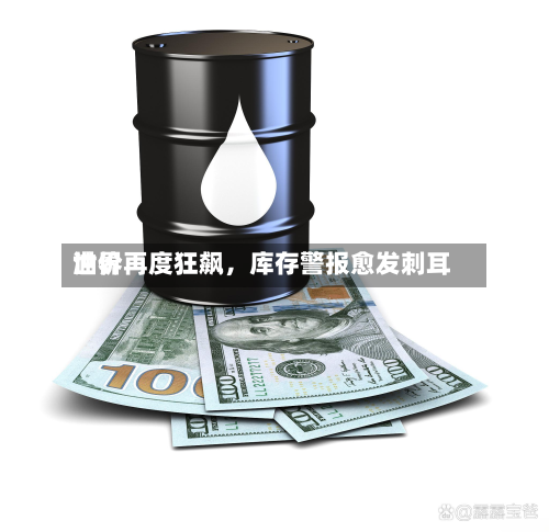 世界油价再度狂飙，库存警报愈发刺耳-第1张图片