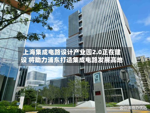 上海集成电路设计产业园2.0正在建设 将助力浦东打造集成电路发展高地-第3张图片
