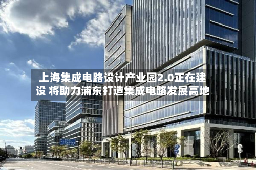 上海集成电路设计产业园2.0正在建设 将助力浦东打造集成电路发展高地-第2张图片