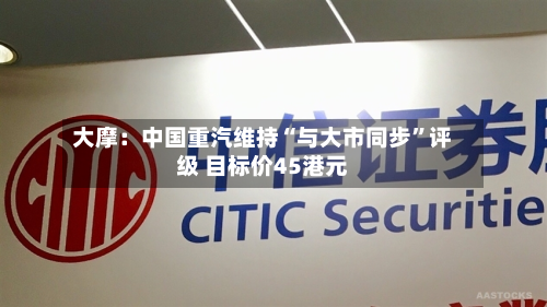 大摩：中国重汽维持“与大市同步	”评级 目标价45港元-第2张图片