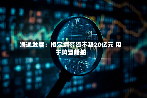 海通发展:拟定增募资不超20亿元 用于购置船舶-第2张图片