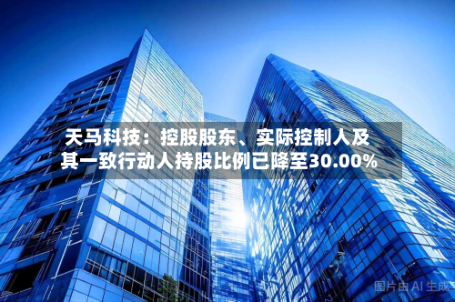 天马科技：控股股东、实际控制人及其一致行动人持股比例已降至30.00%-第3张图片