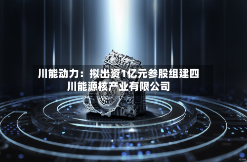 川能动力：拟出资1亿元参股组建四川能源核产业有限公司-第2张图片