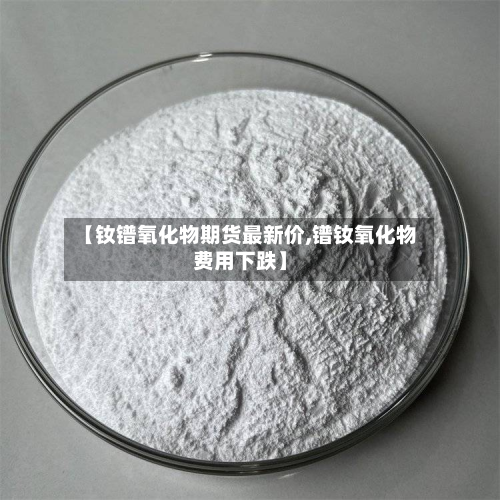 【钕镨氧化物期货最新价,镨钕氧化物费用下跌】-第3张图片
