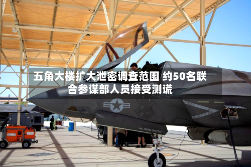五角大楼扩大泄密调查范围 约50名联合参谋部人员接受测谎