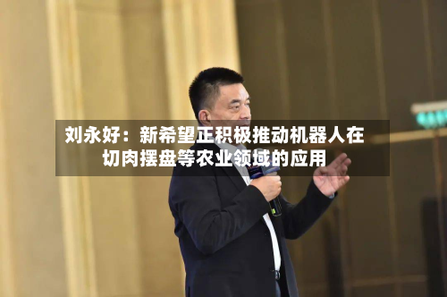 刘永好：新希望正积极推动机器人在切肉摆盘等农业领域的应用-第2张图片