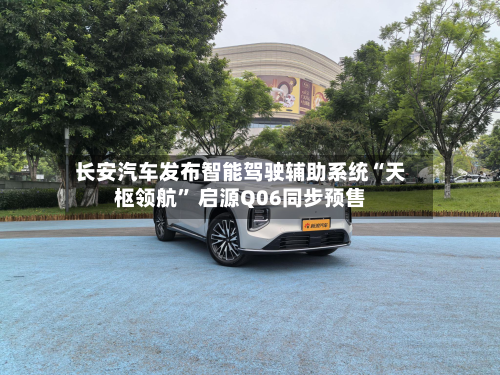 长安汽车发布智能驾驶辅助系统“天枢领航” 启源Q06同步预售-第2张图片