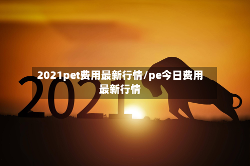 2021pet费用最新行情/pe今日费用最新行情-第2张图片