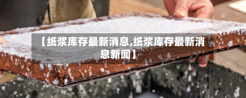 【纸浆库存最新消息,纸浆库存最新消息新闻】-第2张图片