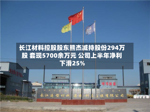 长江材料控股股东熊杰减持股份294万股 套现5700余万元 公司上半年净利下滑25%