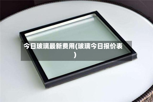 今日玻璃最新费用(玻璃今日报价表)