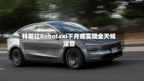特斯拉Robotaxi下月或实现全天候运营