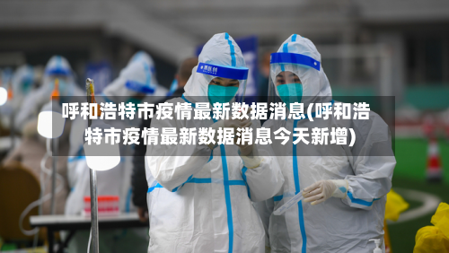 呼和浩特市疫情最新数据消息(呼和浩特市疫情最新数据消息今天新增)-第2张图片