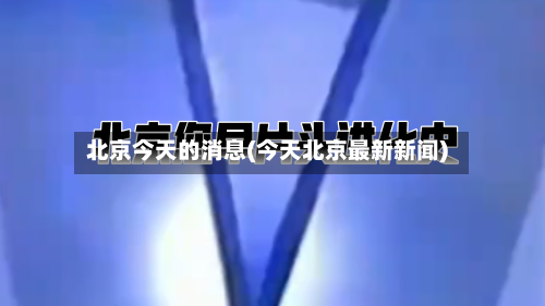 北京今天的消息(今天北京最新新闻)