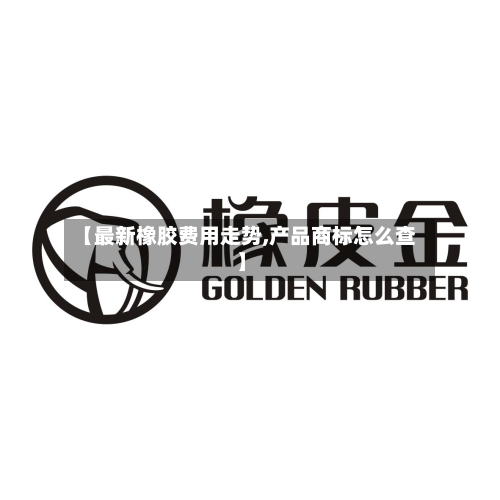 【最新橡胶费用走势,产品商标怎么查】-第3张图片