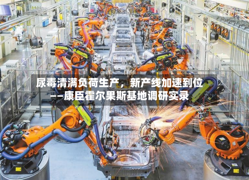 尿毒清满负荷生产，新产线加速到位——康臣霍尔果斯基地调研实录-第2张图片