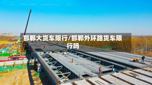 邯郸大货车限行/邯郸外环路货车限行吗