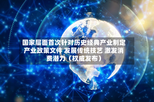 国家层面首次针对历史经典产业制定产业政策文件 发展传统技艺 激发消费潜力（权威发布）