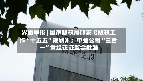 界面早报 | 国家版权局印发《版权工作“十五五”规划》；中金公司“三合一	”重组获证监会批准-第2张图片