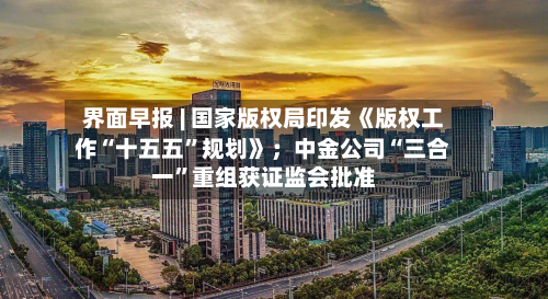 界面早报 | 国家版权局印发《版权工作“十五五”规划》；中金公司“三合一”重组获证监会批准-第3张图片