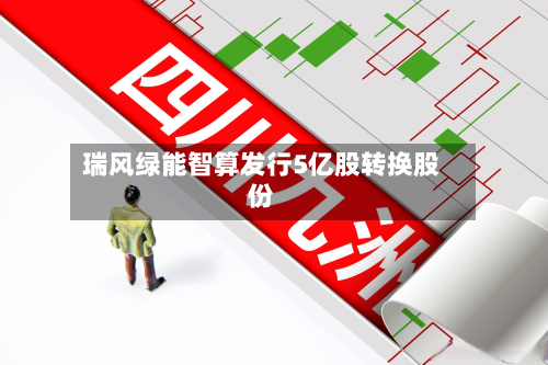 瑞风绿能智算发行5亿股转换股份-第1张图片