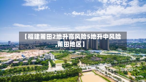 【福建莆田2地升高风险5地升中风险,莆田地区】