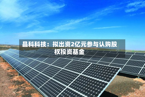 晶科科技：拟出资2亿元参与认购股权投资基金