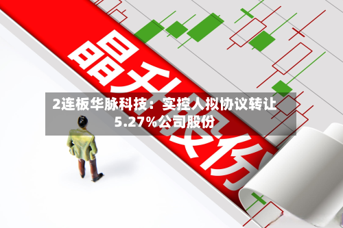 2连板华脉科技：实控人拟协议转让5.27%公司股份-第1张图片