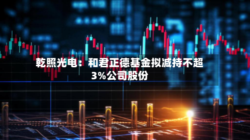 乾照光电：和君正德基金拟减持不超3%公司股份-第3张图片