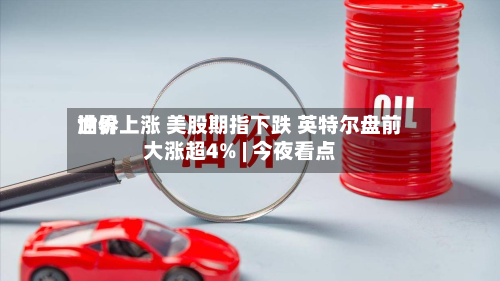 世界油价上涨 美股期指下跌 英特尔盘前大涨超4% | 今夜看点