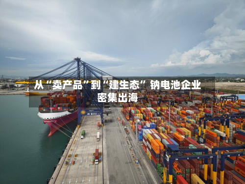 从“卖产品	”到“建生态” 钠电池企业密集出海-第2张图片