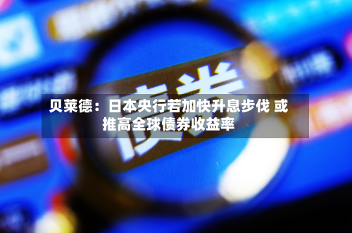贝莱德：日本央行若加快升息步伐 或推高全球债券收益率