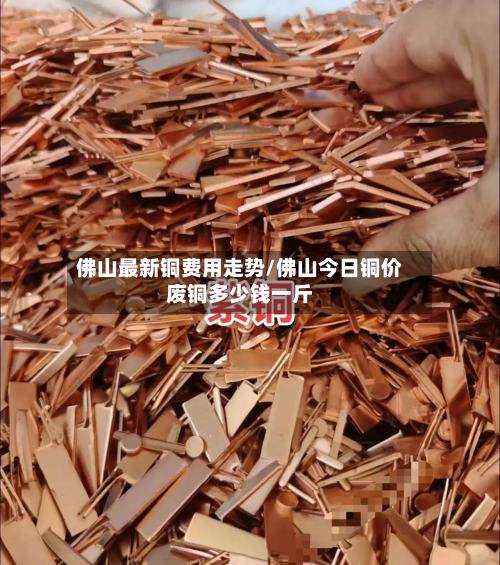 佛山最新铜费用走势/佛山今日铜价废铜多少钱一斤