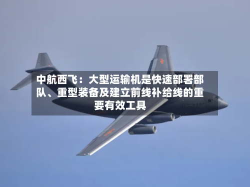 中航西飞：大型运输机是快速部署部队、重型装备及建立前线补给线的重要有效工具-第1张图片