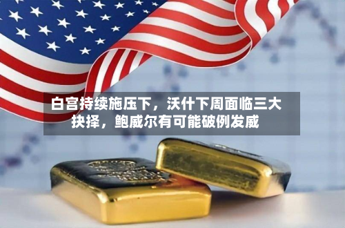 白宫持续施压下，沃什下周面临三大抉择，鲍威尔有可能破例发威
