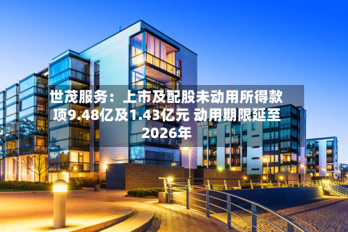 世茂服务：上市及配股未动用所得款项9.48亿及1.43亿元 动用期限延至2026年