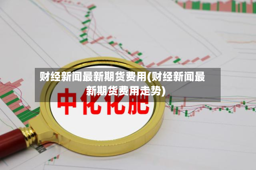 财经新闻最新期货费用(财经新闻最新期货费用走势)-第2张图片