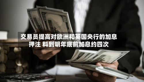 交易员提高对欧洲和英国央行的加息押注 料到明年底前加息约四次-第2张图片